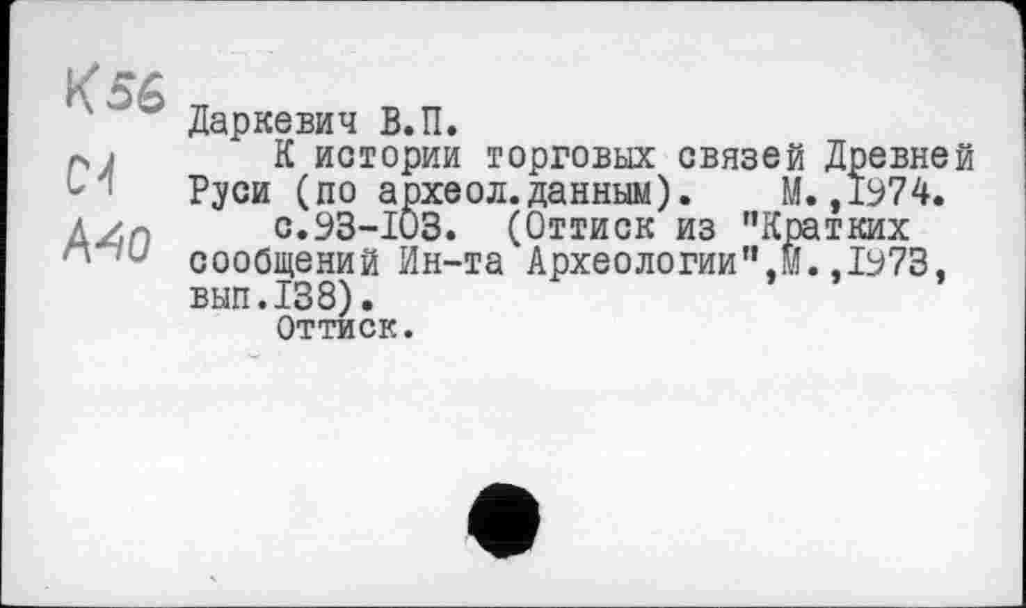 ﻿К 56
04
Mo
Даркевич В.П.
К истории торговых связей Древней Руси (по археол.данным). М. ,1974.
с.93-103. (Оттиск из "Кратких сообщений Ин-та Археологии",®.,1973, вып.138).
Оттиск.